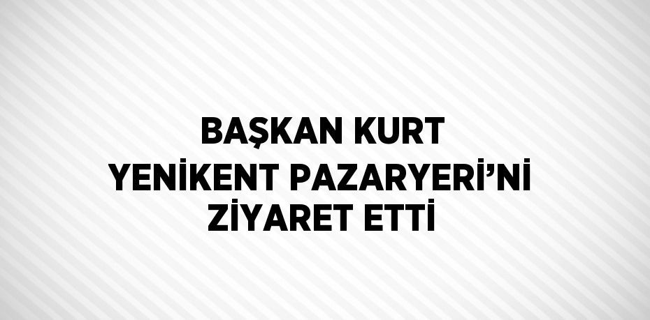 BAŞKAN KURT YENİKENT PAZARYERİ’Nİ ZİYARET ETTİ