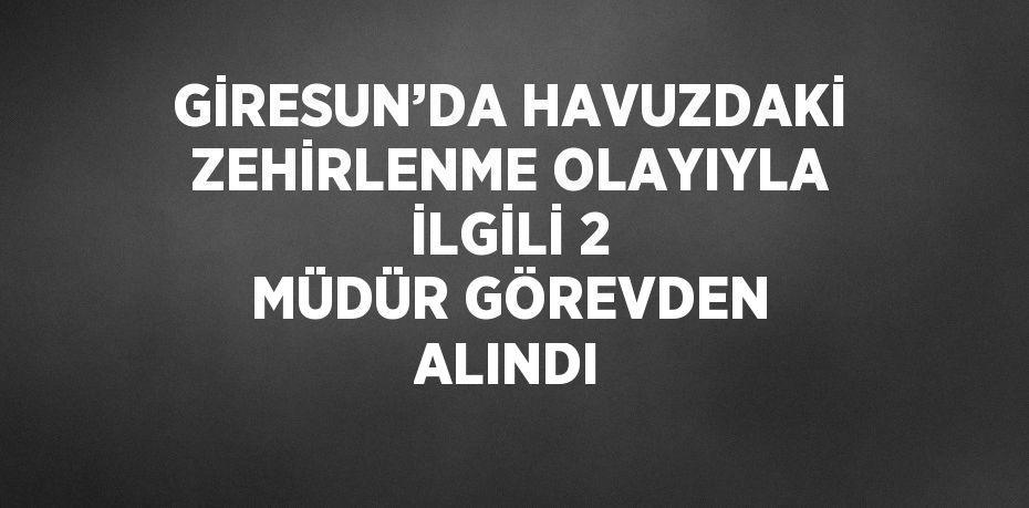 GİRESUN’DA HAVUZDAKİ ZEHİRLENME OLAYIYLA İLGİLİ 2 MÜDÜR GÖREVDEN ALINDI