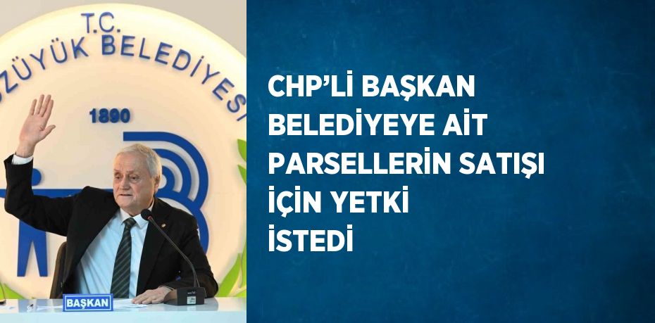 CHP’Lİ BAŞKAN BELEDİYEYE AİT PARSELLERİN SATIŞI İÇİN YETKİ İSTEDİ