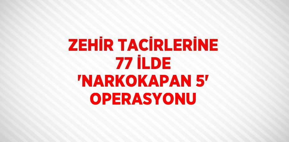 ZEHİR TACİRLERİNE 77 İLDE 'NARKOKAPAN 5' OPERASYONU