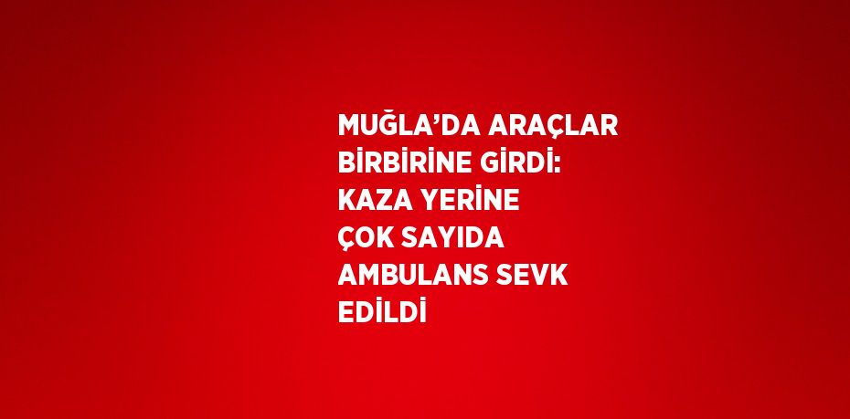 MUĞLA’DA ARAÇLAR BİRBİRİNE GİRDİ: KAZA YERİNE ÇOK SAYIDA AMBULANS SEVK EDİLDİ