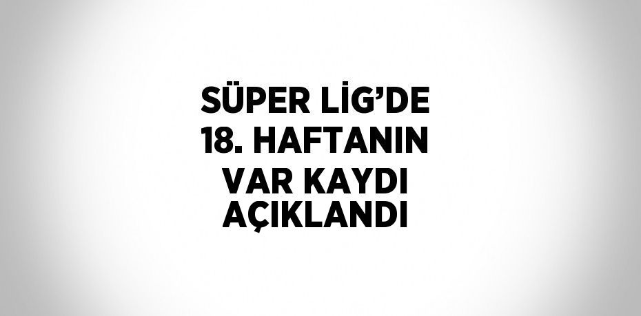 SÜPER LİG’DE 18. HAFTANIN VAR KAYDI AÇIKLANDI