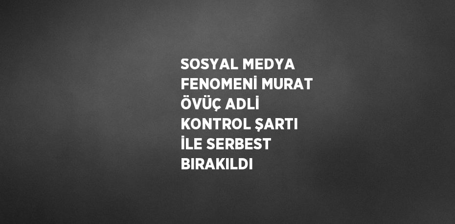 SOSYAL MEDYA FENOMENİ MURAT ÖVÜÇ ADLİ KONTROL ŞARTI İLE SERBEST BIRAKILDI