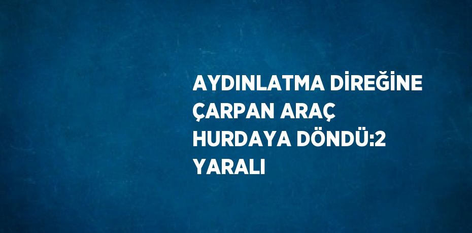 AYDINLATMA DİREĞİNE ÇARPAN ARAÇ HURDAYA DÖNDÜ:2 YARALI