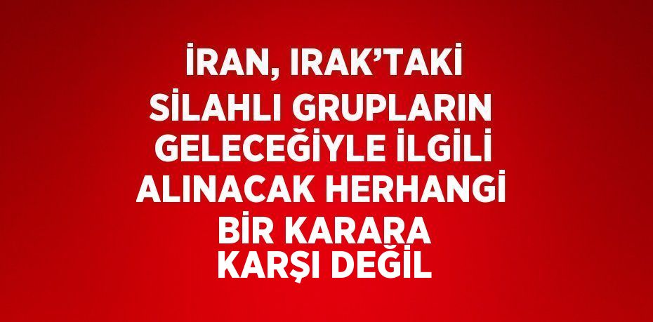 İRAN, IRAK’TAKİ SİLAHLI GRUPLARIN GELECEĞİYLE İLGİLİ ALINACAK HERHANGİ BİR KARARA KARŞI DEĞİL