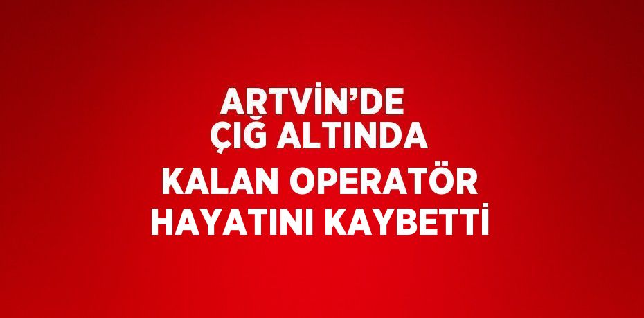 ARTVİN’DE  ÇIĞ ALTINDA KALAN OPERATÖR HAYATINI KAYBETTİ