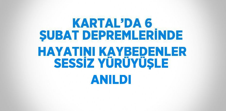 KARTAL’DA 6 ŞUBAT DEPREMLERİNDE HAYATINI KAYBEDENLER SESSİZ YÜRÜYÜŞLE ANILDI