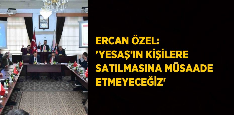 ERCAN ÖZEL: 'YESAŞ’IN KİŞİLERE SATILMASINA MÜSAADE ETMEYECEĞİZ'