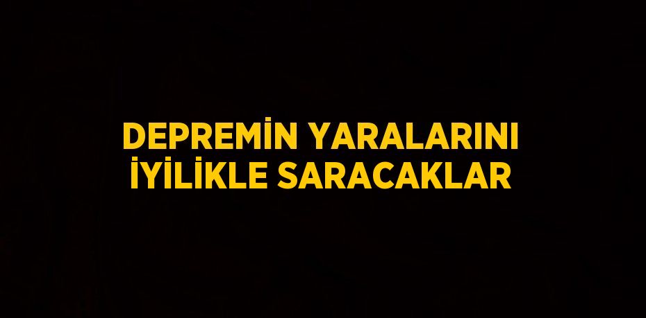 DEPREMİN YARALARINI İYİLİKLE SARACAKLAR