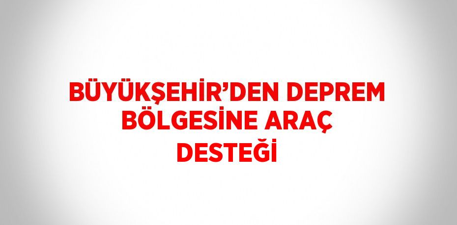 BÜYÜKŞEHİR’DEN DEPREM BÖLGESİNE ARAÇ DESTEĞİ