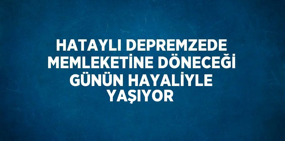 HATAYLI DEPREMZEDE MEMLEKETİNE DÖNECEĞİ GÜNÜN HAYALİYLE YAŞIYOR