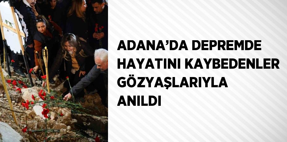 ADANA’DA DEPREMDE HAYATINI KAYBEDENLER GÖZYAŞLARIYLA ANILDI