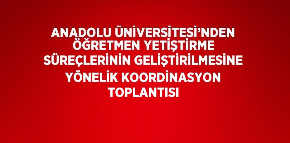 ANADOLU ÜNİVERSİTESİ’NDEN ÖĞRETMEN YETİŞTİRME SÜREÇLERİNİN GELİŞTİRİLMESİNE YÖNELİK KOORDİNASYON TOPLANTISI