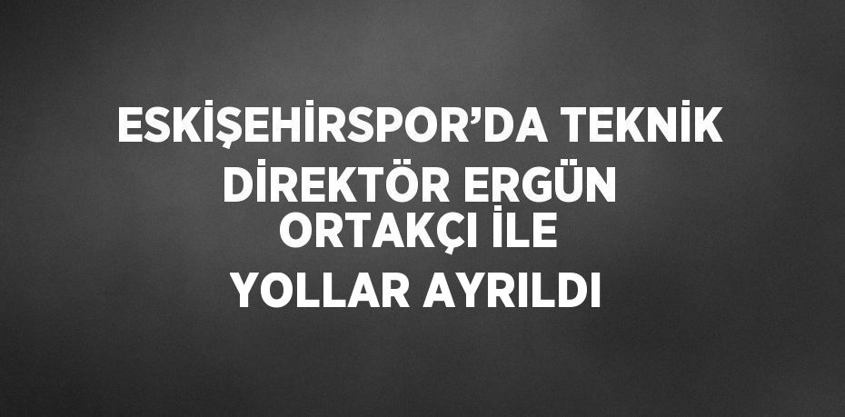 ESKİŞEHİRSPOR’DA TEKNİK DİREKTÖR ERGÜN ORTAKÇI İLE YOLLAR AYRILDI