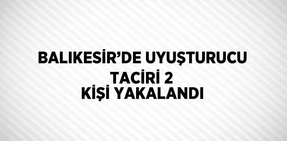 BALIKESİR’DE UYUŞTURUCU TACİRİ 2 KİŞİ YAKALANDI