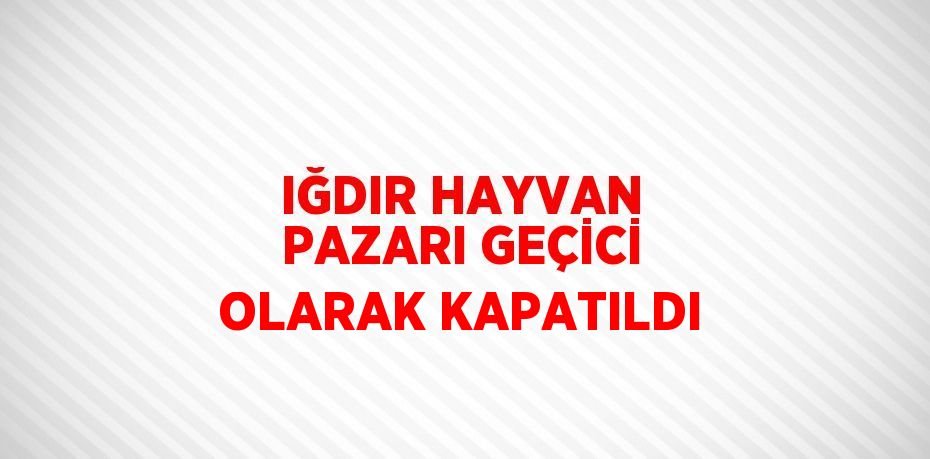 IĞDIR HAYVAN PAZARI GEÇİCİ OLARAK KAPATILDI