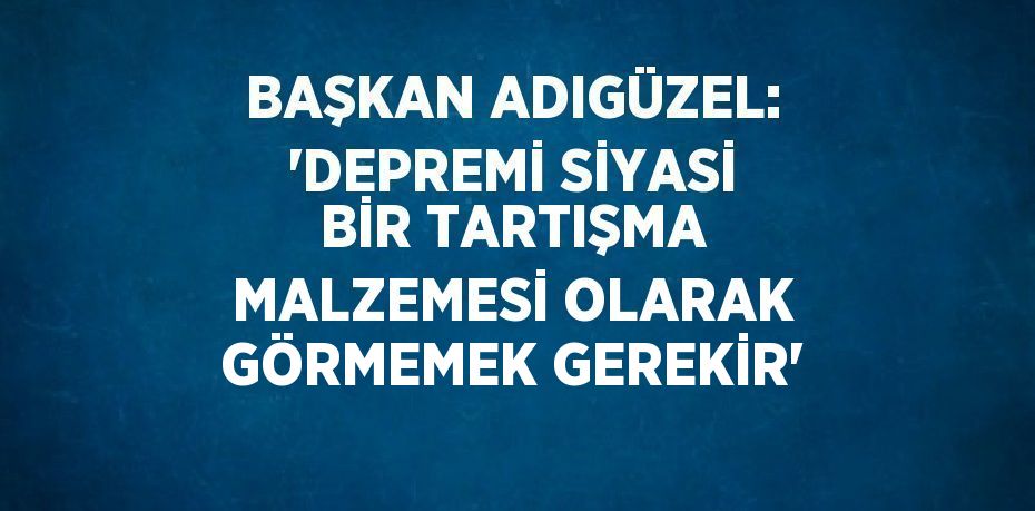 BAŞKAN ADIGÜZEL: 'DEPREMİ SİYASİ BİR TARTIŞMA MALZEMESİ OLARAK GÖRMEMEK GEREKİR'