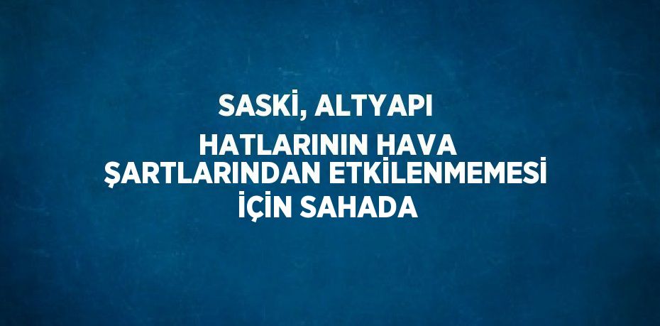 SASKİ, ALTYAPI HATLARININ HAVA ŞARTLARINDAN ETKİLENMEMESİ İÇİN SAHADA