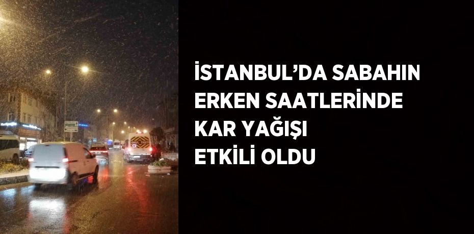 İSTANBUL’DA SABAHIN ERKEN SAATLERİNDE KAR YAĞIŞI ETKİLİ OLDU