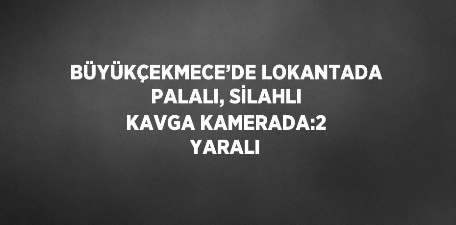 BÜYÜKÇEKMECE’DE LOKANTADA PALALI, SİLAHLI KAVGA KAMERADA:2 YARALI