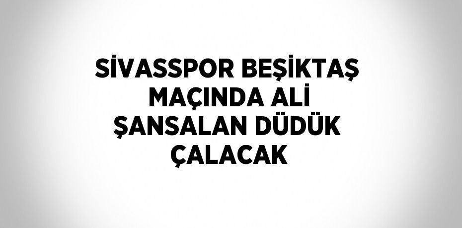 SİVASSPOR BEŞİKTAŞ MAÇINDA ALİ ŞANSALAN DÜDÜK ÇALACAK