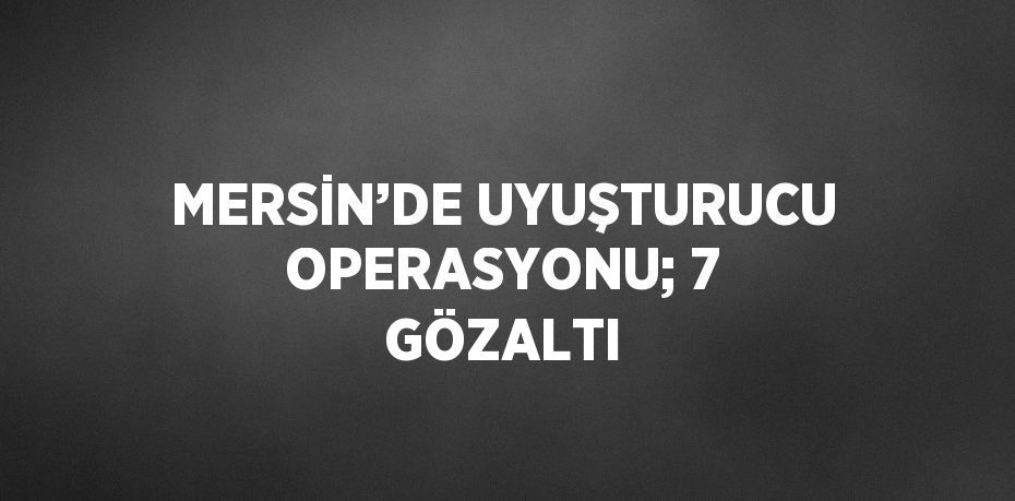 MERSİN’DE UYUŞTURUCU OPERASYONU; 7 GÖZALTI