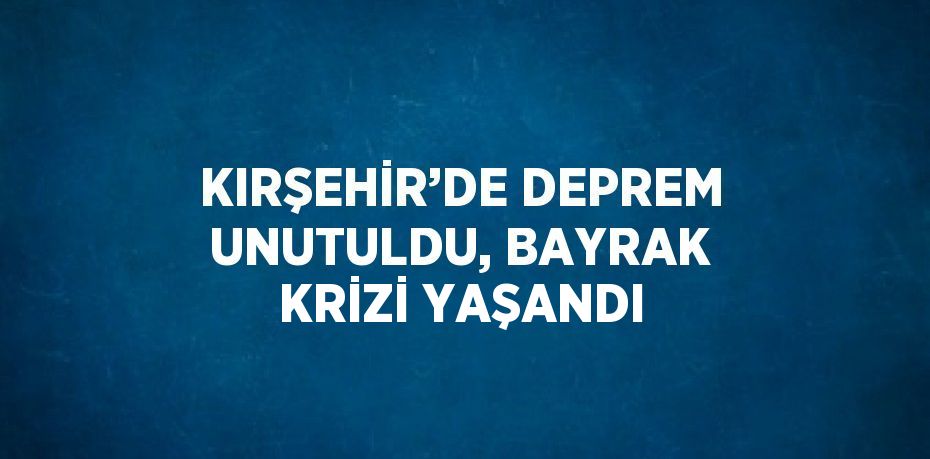 KIRŞEHİR’DE DEPREM UNUTULDU, BAYRAK KRİZİ YAŞANDI