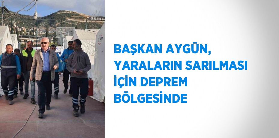 BAŞKAN AYGÜN, YARALARIN SARILMASI İÇİN DEPREM BÖLGESİNDE