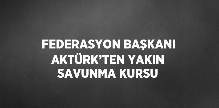 FEDERASYON BAŞKANI AKTÜRK’TEN YAKIN SAVUNMA KURSU