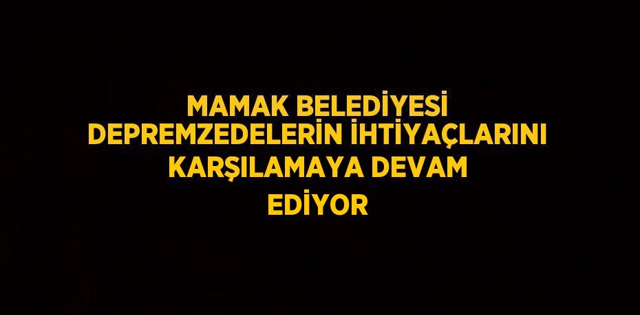 MAMAK BELEDİYESİ DEPREMZEDELERİN İHTİYAÇLARINI KARŞILAMAYA DEVAM EDİYOR