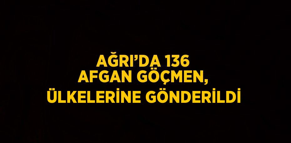 AĞRI’DA 136 AFGAN GÖÇMEN, ÜLKELERİNE GÖNDERİLDİ