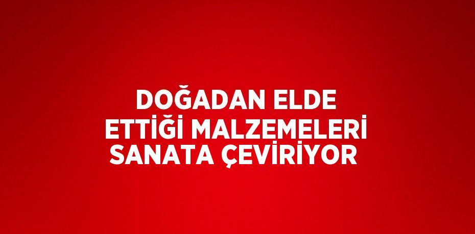 DOĞADAN ELDE ETTİĞİ MALZEMELERİ SANATA ÇEVİRİYOR