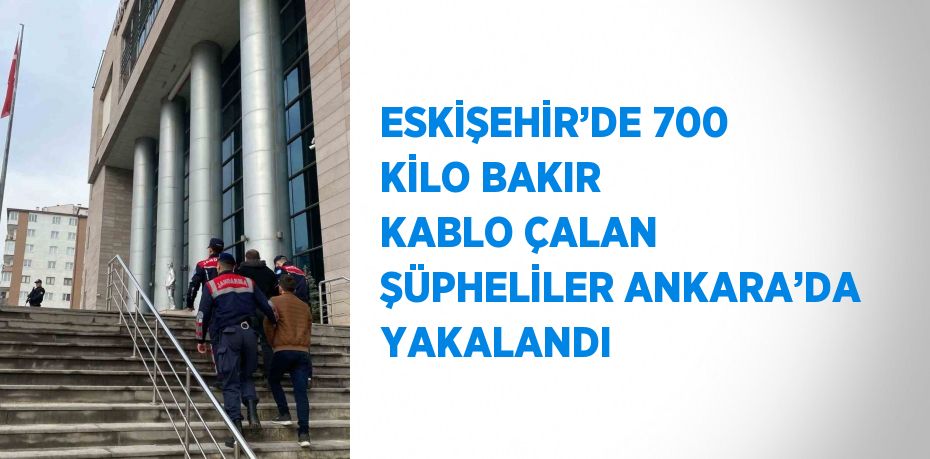 ESKİŞEHİR’DE 700 KİLO BAKIR KABLO ÇALAN ŞÜPHELİLER ANKARA’DA YAKALANDI