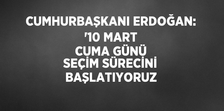 CUMHURBAŞKANI ERDOĞAN: '10 MART CUMA GÜNÜ SEÇİM SÜRECİNİ BAŞLATIYORUZ