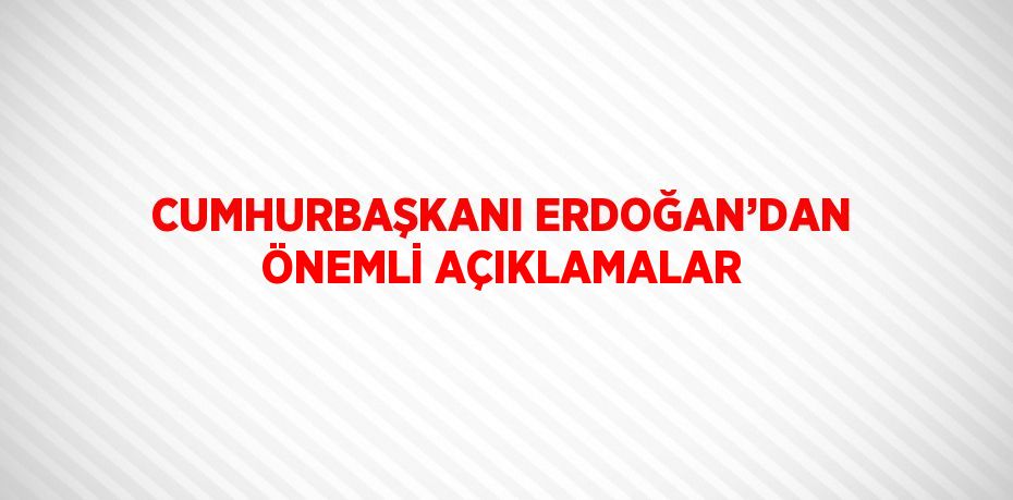CUMHURBAŞKANI ERDOĞAN’DAN ÖNEMLİ AÇIKLAMALAR