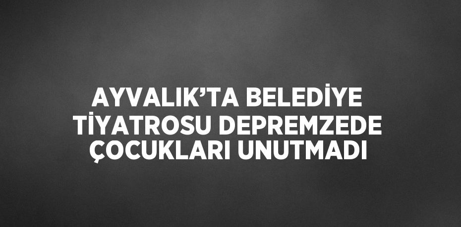 AYVALIK’TA BELEDİYE TİYATROSU DEPREMZEDE ÇOCUKLARI UNUTMADI