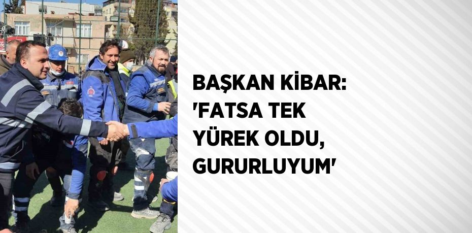 BAŞKAN KİBAR: 'FATSA TEK YÜREK OLDU, GURURLUYUM'
