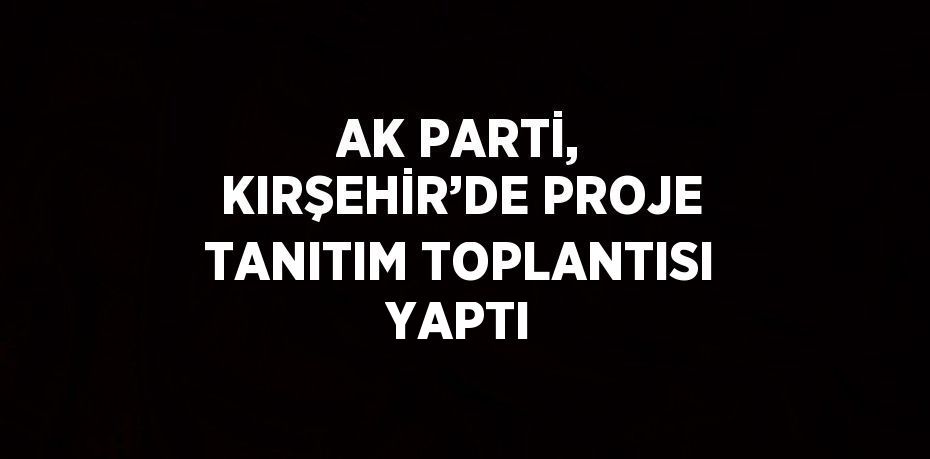 AK PARTİ, KIRŞEHİR’DE PROJE TANITIM TOPLANTISI YAPTI