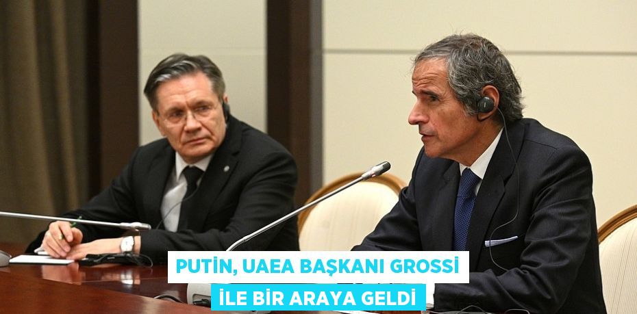 PUTİN, UAEA BAŞKANI GROSSİ İLE BİR ARAYA GELDİ