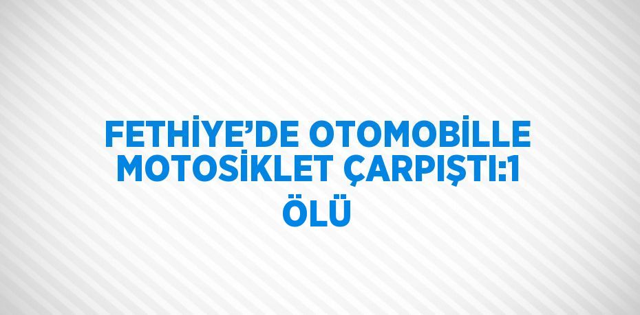 FETHİYE’DE OTOMOBİLLE MOTOSİKLET ÇARPIŞTI:1 ÖLÜ