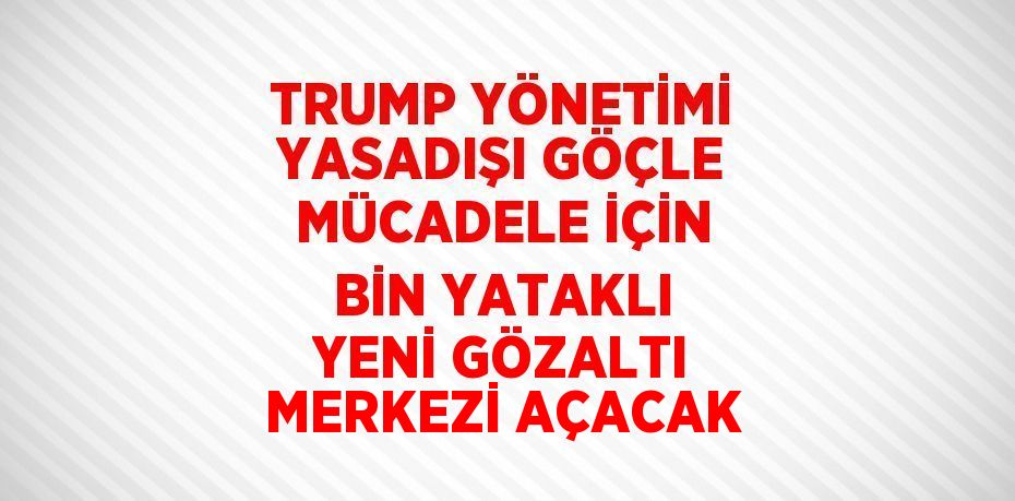 TRUMP YÖNETİMİ YASADIŞI GÖÇLE MÜCADELE İÇİN BİN YATAKLI YENİ GÖZALTI MERKEZİ AÇACAK