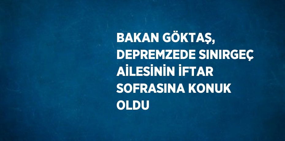 BAKAN GÖKTAŞ, DEPREMZEDE SINIRGEÇ AİLESİNİN İFTAR SOFRASINA KONUK OLDU