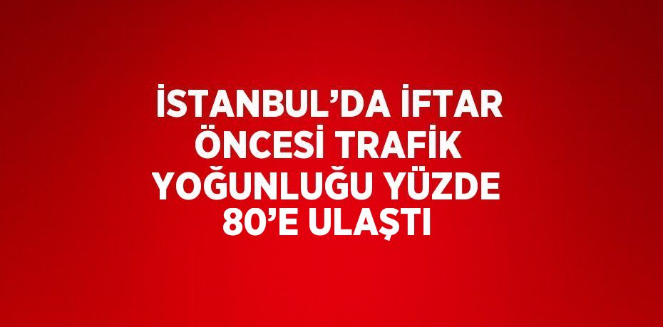 İSTANBUL’DA İFTAR ÖNCESİ TRAFİK YOĞUNLUĞU YÜZDE 80’E ULAŞTI