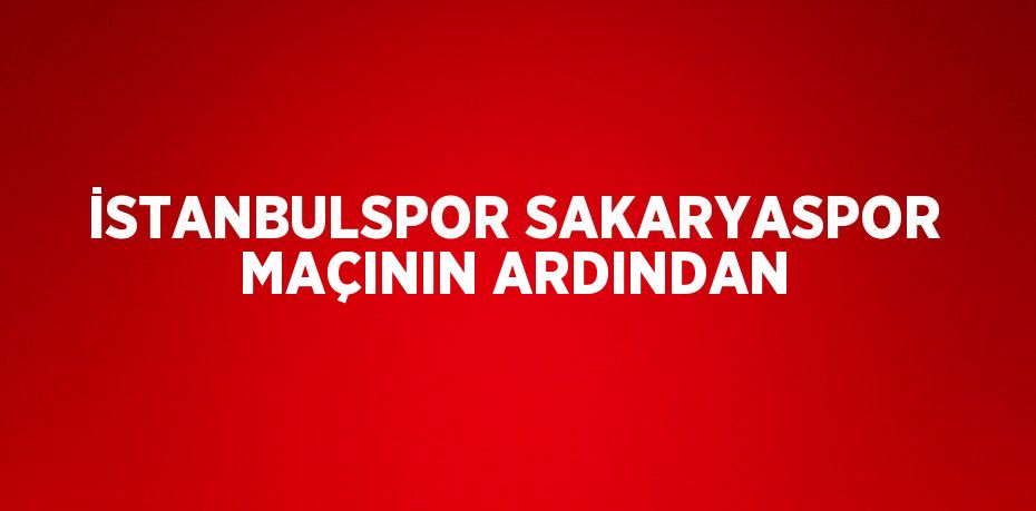 İSTANBULSPOR SAKARYASPOR MAÇININ ARDINDAN