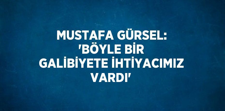 MUSTAFA GÜRSEL: 'BÖYLE BİR GALİBİYETE İHTİYACIMIZ VARDI'