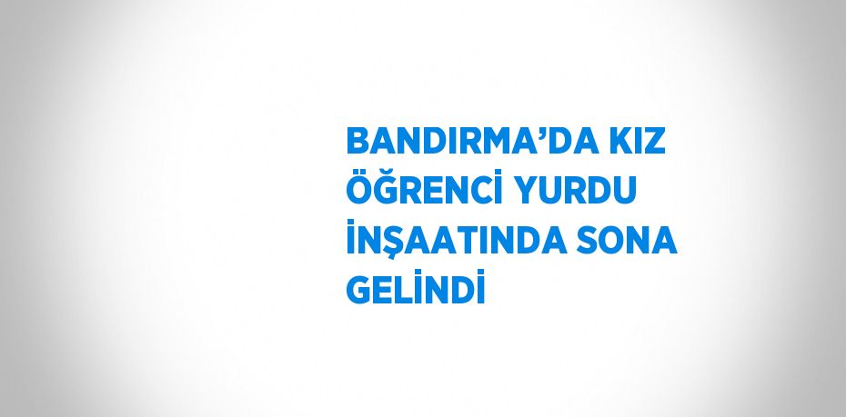 BANDIRMA’DA KIZ ÖĞRENCİ YURDU İNŞAATINDA SONA GELİNDİ