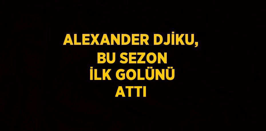 ALEXANDER DJİKU, BU SEZON İLK GOLÜNÜ ATTI