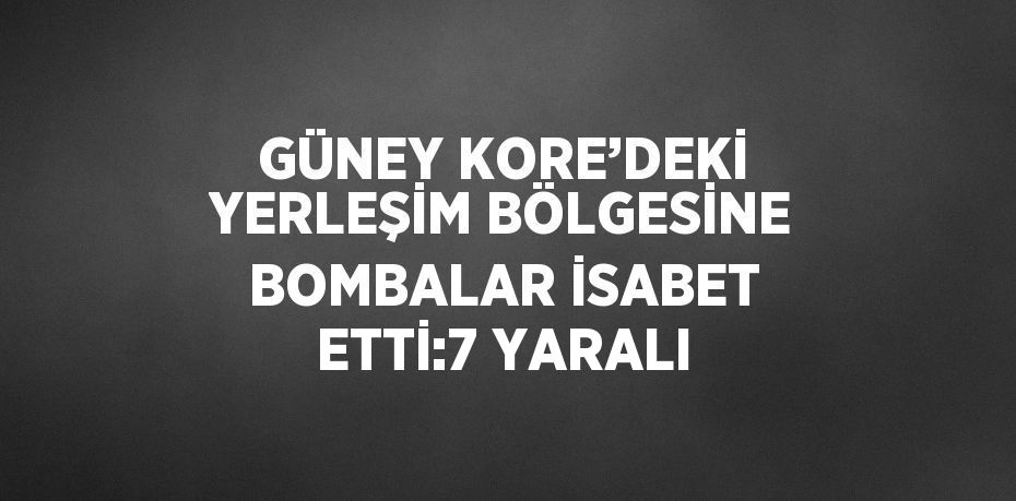 GÜNEY KORE’DEKİ YERLEŞİM BÖLGESİNE BOMBALAR İSABET ETTİ:7 YARALI