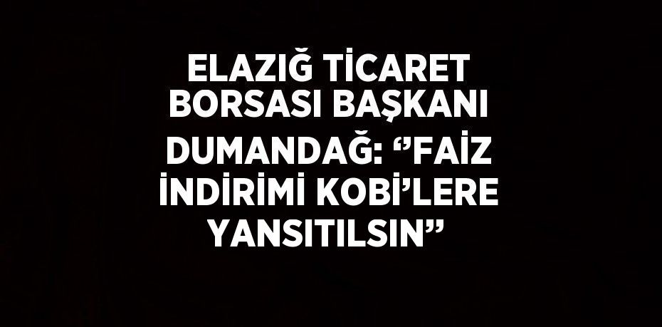 ELAZIĞ TİCARET BORSASI BAŞKANI DUMANDAĞ: ‘’FAİZ İNDİRİMİ KOBİ’LERE YANSITILSIN’’