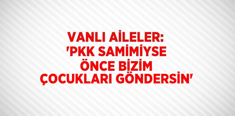 VANLI AİLELER: 'PKK SAMİMİYSE ÖNCE BİZİM ÇOCUKLARI GÖNDERSİN'